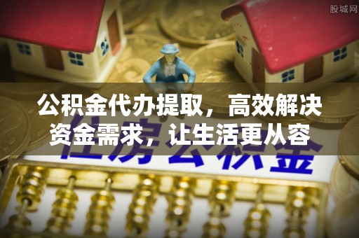 清水公积金代办提取，高效解决资金需求，让生活更从容