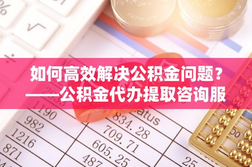清水如何高效解决公积金问题？——公积金代办提取咨询服务指南