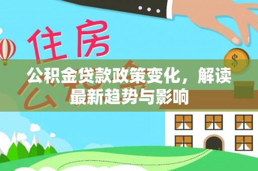 清水公积金贷款政策变化，解读最新趋势与影响