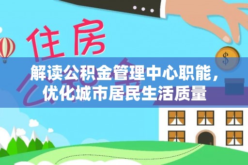 清水解读公积金管理中心职能，优化城市居民生活质量