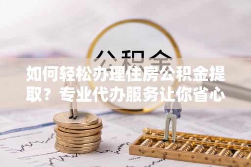 清水如何轻松办理住房公积金提取？专业代办服务让你省心无忧