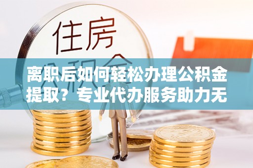 清水离职后如何轻松办理公积金提取？专业代办服务助力无忧