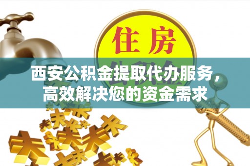 清水西安公积金提取代办服务，高效解决您的资金需求
