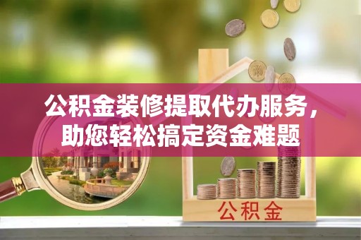 清水公积金装修提取代办服务，助您轻松搞定资金难题