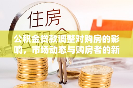 清水公积金贷款调整对购房的影响，市场动态与购房者的新选择