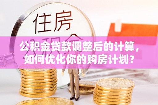 清水公积金贷款调整后的计算，如何优化你的购房计划？