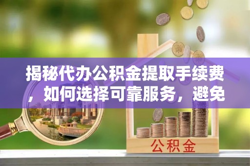清水揭秘代办公积金提取手续费，如何选择可靠服务，避免隐形陷阱