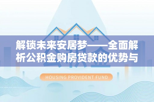 清水解锁未来安居梦——全面解析公积金购房贷款的优势与策略
