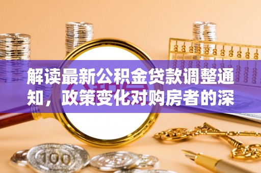 清水解读最新公积金贷款调整通知，政策变化对购房者的深远影响