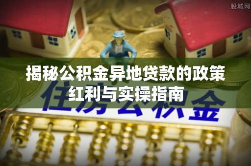 清水揭秘公积金异地贷款的政策红利与实操指南