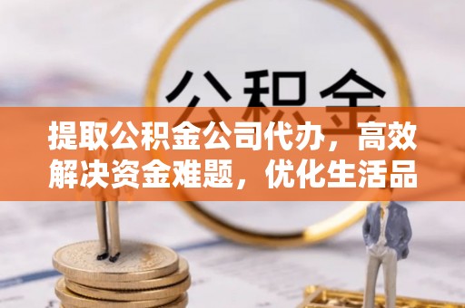 清水提取公积金公司代办，高效解决资金难题，优化生活品质